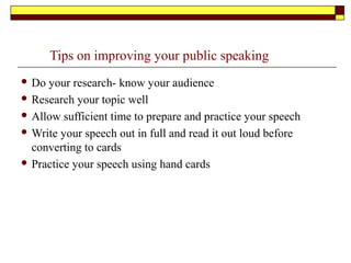 Tips on improving your public speaking skills
 Do your research- know your audience
 Research your topic well
 Allow sufficient time to prepare and practice your speech
 Write your speech out in full and read it out loud before
converting to cards
 Practice your speech using hand cards
 