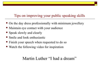 Tips on improving your public speaking skills
 On the day dress professionally with minimum jewellery
 Maintain eye contact with your audience
 Speak slowly and clearly
 Smile and look enthusiastic
 Finish your speech when requested to do so
 Watch the following video for inspiration
Martin Luther “I had a dream”
 