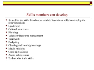 Skills members can develop
 As well as the skills listed under module 3 members will also develop the
following skills
 Leadership
 Cultural awareness
 Planning
 Volunteer Resource management
 Teamwork
 Budgeting
 Chairing and running meetings
 Media relations
 Grant applications
 Award submissions
 Technical or trade skills
 