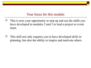 Your focus for this module
 This is now your opportunity to step up and use the skills you
have developed in modules 2 and 3 to lead a project or event
team.
 This skill not only requires you to have developed skills in
planning, but also the ability to inspire and motivate others
 