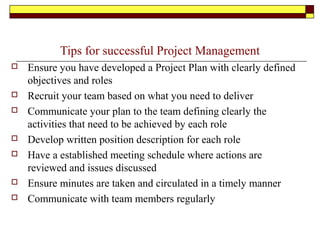 Tips for successful Project Management
 Ensure you have developed a Project Plan with clearly defined
objectives and roles
 Recruit your team based on what you need to deliver
 Communicate your plan to the team defining clearly the
activities that need to be achieved by each role
 Develop written position description for each role
 Have a established meeting schedule where actions are
reviewed and issues discussed
 Ensure minutes are taken and circulated in a timely manner
 Communicate with team members regularly
 