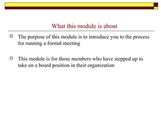 What this module is about
 The purpose of this module is to introduce you to the process
for running a formal meeting
 This module is for those members who have stepped up to
take on a board position in their organization
 