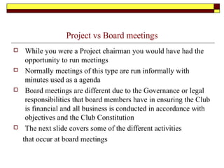 Project vs Board meetings
 While you were a Project chairman you would have had the
opportunity to run meetings
 Normally meetings of this type are run informally with
minutes used as a agenda
 Board meetings are different due to the Governance or legal
responsibilities that board members have in ensuring the Club
is financial and all business is conducted in accordance with
objectives and the Club Constitution
 The next slide covers some of the different activities
that occur at board meetings
 