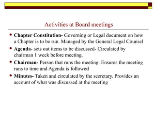 Activities at Board meetings
 Chapter Constitution- Governing or Legal document on how
a Chapter is to be run. Managed by the General Legal Counsel
 Agenda- sets out items to be discussed- Circulated by
chairman 1 week before meeting.
 Chairman- Person that runs the meeting. Ensures the meeting
runs to time and Agenda is followed
 Minutes- Taken and circulated by the secretary. Provides an
account of what was discussed at the meeting
 