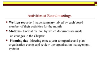 Activities at Board meetings
 Written reports- 1 page summary tabled by each board
member of their activities for the month
 Motions- Formal method by which decisions are made
on changes to the Chapter
 Planning day- Meeting once a year to organise and plan
organisation events and review the organisation management
systems
 
