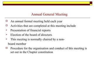 Annual General Meeting
 An annual formal meeting held each year
 Activities that are completed at this meeting include
 Presentation of financial reports
 Election of the board of directors
 This meeting is normally chaired by a non-
board member
 Procedure for the organisation and conduct of this meeting is
set out in the Chapter constitution
 