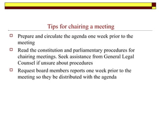 Tips for chairing a meeting
 Prepare and circulate the agenda one week prior to the
meeting
 Read the constitution and parliamentary procedures for
chairing meetings. Seek assistance from General Legal
Counsel if unsure about procedures
 Request board members reports one week prior to the
meeting so they be distributed with the agenda
 