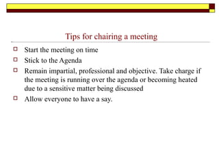 Tips for chairing a meeting
 Start the meeting on time
 Stick to the Agenda
 Remain impartial, professional and objective. Take charge if
the meeting is running over the agenda or becoming heated
due to a sensitive matter being discussed
 Allow everyone to have a say.
 