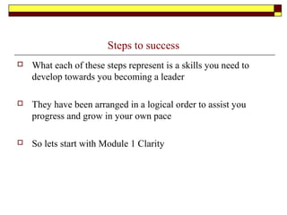 Steps to success
 What each of these steps represent is a skills you need to
develop towards you becoming a leader
 They have been arranged in a logical order to assist you
progress and grow in your own pace
 So lets start with Module 1 Clarity
 
