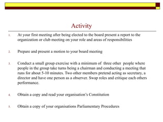 Activity
1. At your first meeting after being elected to the board present a report to the
organization or club meeting on your role and areas of responsibilities
2. Prepare and present a motion to your board meeting
3. Conduct a small group exercise with a minimum of three other people where
people in the group take turns being a chairman and conducting a meeting that
runs for about 5-10 minutes. Two other members pretend acting as secretary, a
director and have one person as a observer. Swap roles and critique each others
performance.
4. Obtain a copy and read your organisation’s Constitution
5. Obtain a copy of your organisations Parliamentary Procedures
 