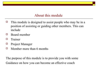 About this module
 This module is designed to assist people who may be in a
position of assisting or guiding other members. This can
include
 Board member
 Trainer
 Project Manager
 Member more than 6 months
The purpose of this module is to provide you with some
Guidance on how you can become an effective coach
 
