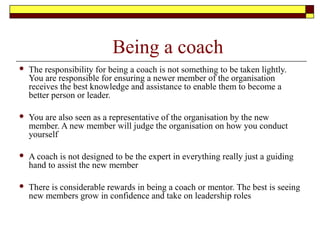 Being a coach
 The responsibility for being a coach is not something to be taken lightly.
You are responsible for ensuring a newer member of the organisation
receives the best knowledge and assistance to enable them to become a
better person or leader.
 You are also seen as a representative of the organisation by the new
member. A new member will judge the organisation on how you conduct
yourself
 A coach is not designed to be the expert in everything really just a guiding
hand to assist the new member
 There is considerable rewards in being a coach or mentor. The best is seeing
new members grow in confidence and take on leadership roles
 