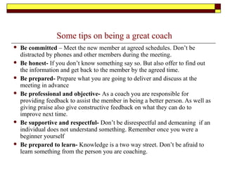 Some tips on being a great coach
 Be committed – Meet the new member at agreed schedules. Don’t be
distracted by phones and other members during the meeting.
 Be honest- If you don’t know something say so. But also offer to find out
the information and get back to the member by the agreed time.
 Be prepared- Prepare what you are going to deliver and discuss at the
meeting in advance
 Be professional and objective- As a coach you are responsible for
providing feedback to assist the member in being a better person. As well as
giving praise also give constructive feedback on what they can do to
improve next time.
 Be supportive and respectful- Don’t be disrespectful and demeaning if an
individual does not understand something. Remember once you were a
beginner yourself
 Be prepared to learn- Knowledge is a two way street. Don’t be afraid to
learn something from the person you are coaching.
 