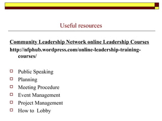 Useful resources
Community Leadership Network online Leadership Courses
http://nfphub.wordpress.com/online-leadership-training-
courses/
 Public Speaking
 Planning
 Meeting Procedure
 Event Management
 Project Management
 How to Lobby
 