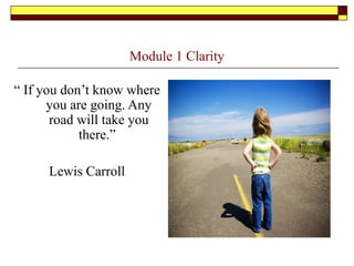 Module 1 Clarity
“ If you don’t know where
you are going. Any
road will take you
there.”
Lewis Carroll
 