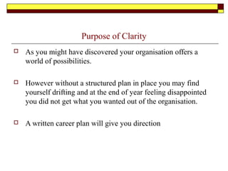 Purpose of Clarity
 As you might have discovered your organisation offers a
world of possibilities.
 However without a structured plan in place you may find
yourself drifting and at the end of year feeling disappointed
you did not get what you wanted out of the organisation.
 A written career plan will give you direction
 