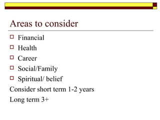 Areas to consider
 Financial
 Health
 Career
 Social/Family
 Spiritual/ belief
Consider short term 1-2 years
Long term 3+
 