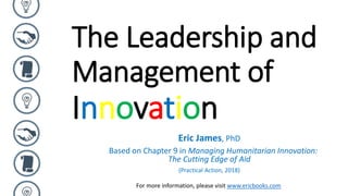 The Leadership and
Management of
Innovation
Eric James, PhD
Based on Chapter 9 in Managing Humanitarian Innovation:
The Cutting Edge of Aid
(Practical Action, 2018)
For more information, please visit www.ericbooks.com
 