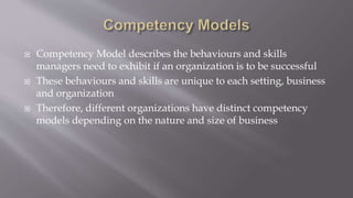  Competency Model describes the behaviours and skills
managers need to exhibit if an organization is to be successful
 These behaviours and skills are unique to each setting, business
and organization
 Therefore, different organizations have distinct competency
models depending on the nature and size of business
 