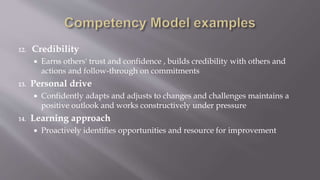 12. Credibility
 Earns others' trust and confidence , builds credibility with others and
actions and follow-through on commitments
13. Personal drive
 Confidently adapts and adjusts to changes and challenges maintains a
positive outlook and works constructively under pressure
14. Learning approach
 Proactively identifies opportunities and resource for improvement
 