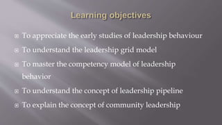  To appreciate the early studies of leadership behaviour
 To understand the leadership grid model
 To master the competency model of leadership
behavior
 To understand the concept of leadership pipeline
 To explain the concept of community leadership
 