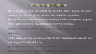  This is an era in which the demand for leadership greatly exceeds the supply.
Companies advertising to hire top executive from outside the organization.
 This signifies that the internal training, mentoring and other developmental programs
are not keeping the pipeline full, making it necessary to look outside.
 Sometimes desperate attempts to recruit outsiders suggest that the leadership pipeline is
inadequate.
 What is needed, therefore is an approach that will allow organizations to keep their own
leadership pipeline full and flowing.
 The leadership pipeline provides a useful framework for thinking about how leadership
competencies change as people are promoted through organizations.
 