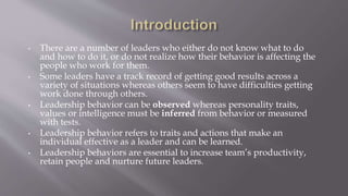 • There are a number of leaders who either do not know what to do
and how to do it, or do not realize how their behavior is affecting the
people who work for them.
• Some leaders have a track record of getting good results across a
variety of situations whereas others seem to have difficulties getting
work done through others.
• Leadership behavior can be observed whereas personality traits,
values or intelligence must be inferred from behavior or measured
with tests.
• Leadership behavior refers to traits and actions that make an
individual effective as a leader and can be learned.
• Leadership behaviors are essential to increase team’s productivity,
retain people and nurture future leaders.
 