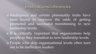  Intelligence and certain personality traits have
been found to improve the odds of getting
promoted and successful transitioning to new
leadership levels.
 It is critically important that organizations help
people as they transition to new leadership levels.
 People who skip organizational levels often turn
out to be ineffective leaders
 