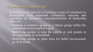 • Is defined as the process of building a team of volunteers to
accomplish some important community outcome and
represents an alternative conceptualization of leadership
behavior.
• Forming a volunteer group or a charity group within the
community to accomplish a goal
• Mobilizing people to help the elderly or sick people in
the community or at hospitals.
• Mobilizing people to plant trees for better environment
eg. In Rwanda
 