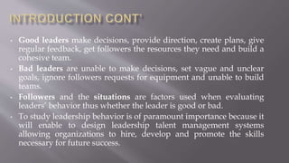 • Good leaders make decisions, provide direction, create plans, give
regular feedback, get followers the resources they need and build a
cohesive team.
• Bad leaders are unable to make decisions, set vague and unclear
goals, ignore followers requests for equipment and unable to build
teams.
• Followers and the situations are factors used when evaluating
leaders’ behavior thus whether the leader is good or bad.
• To study leadership behavior is of paramount importance because it
will enable to design leadership talent management systems
allowing organizations to hire, develop and promote the skills
necessary for future success.
 