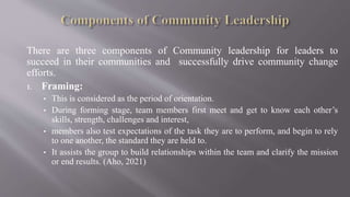 There are three components of Community leadership for leaders to
succeed in their communities and successfully drive community change
efforts.
1. Framing:
• This is considered as the period of orientation.
• During forming stage, team members first meet and get to know each other’s
skills, strength, challenges and interest,
• members also test expectations of the task they are to perform, and begin to rely
to one another, the standard they are held to.
• It assists the group to build relationships within the team and clarify the mission
or end results. (Aho, 2021)
 