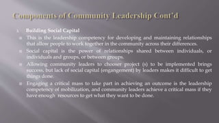 2. Building Social Capital
 This is the leadership competency for developing and maintaining relationships
that allow people to work together in the community across their differences.
 Social capital is the power of relationships shared between individuals, or
individuals and groups, or between groups.
 Allowing community leaders to chooser project (s) to be implemented brings
success, but lack of social capital (engangement) by leaders makes it difficult to get
things done.
 Engaging a critical mass to take part in achieving an outcome is the leadership
competency of mobilization, and community leaders achieve a critical mass if they
have enough resources to get what they want to be done.
 