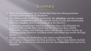  There are no universal set of leadership behaviors that guarantees
success across many or all situations.
 The nature of the work to be performed, the situation, and the number
and types of followers affect the specific kinds of task and relationship
behaviors leaders need to demonstrate to be effective.
 Leadership practitioners need to realize that they will ultimately be
judged by the results they obtain and the behaviors they exhibit.
Experience, values, and attributes play critical roles in how leaders go
about engaging followers, building teams, and achieving results through
others.
 People moving into leadership roles need to understand the
performance expectations for their positions. These expectations include
not only the results to be achieved but also the behaviors that need to be
exhibited.
 