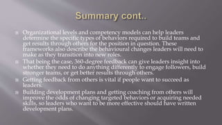  Organizational levels and competency models can help leaders
determine the specific types of behaviors required to build teams and
get results through others for the position in question. These
frameworks also describe the behavioural changes leaders will need to
make as they transition into new roles.
 That being the case, 360-degree feedback can give leaders insight into
whether they need to do anything differently to engage followers, build
stronger teams, or get better results through others.
 Getting feedback from others is vital if people want to succeed as
leaders.
 Building development plans and getting coaching from others will
improve the odds of changing targeted behaviors or acquiring needed
skills, so leaders who want to be more effective should have written
development plans.
 