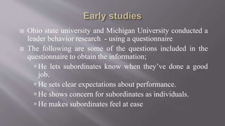 Ohio state university and Michigan University conducted a
leader behavior research - using a questionnaire
 The following are some of the questions included in the
questionnaire to obtain the information;
 He lets subordinates know when they’ve done a good
job.
 He sets clear expectations about performance.
 He shows concern for subordinates as individuals.
 He makes subordinates feel at ease
 