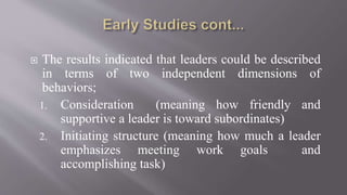  The results indicated that leaders could be described
in terms of two independent dimensions of
behaviors;
1. Consideration (meaning how friendly and
supportive a leader is toward subordinates)
2. Initiating structure (meaning how much a leader
emphasizes meeting work goals and
accomplishing task)
 