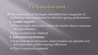  The university of Michigan identified four categories of
leadership that contributed to effective group performance:
1. Leader support
 This includes behaviors where the leader shows concerns
for subordinates.
 This is employee centered
2. Interaction facilitation
 It include those behaviors where leaders act smooth over
and minimize conflict among followers.
 This is employee centered
 