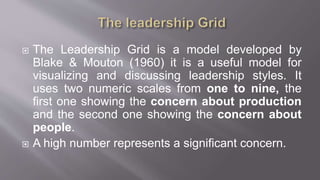  The Leadership Grid is a model developed by
Blake & Mouton (1960) it is a useful model for
visualizing and discussing leadership styles. It
uses two numeric scales from one to nine, the
first one showing the concern about production
and the second one showing the concern about
people.
 A high number represents a significant concern.
 