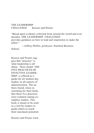 THE LEADERSHIP
CHALLENGE Kouzes and Posner
“Based upon evidence collected from around the world and over
decades, THE LEADERSHIP CHALLENGE
provides guidance on how to lead and inspiration to make the
effort.”
—Jeffrey Pfeffer, professor, Stanford Business
School,
Kouzes and Posner sug-
gest that “practice” is
what leadership is all
about. Their model, THE
FIVE PRACTICES OF
EFFECTIVE LEADER-
SHIP, is offered as a
guide for all modern day
leaders in all aspects of
administration. The au-
thors found, when re-
searching for their book,
that these five practices
were common among ex-
emplary leaders. This
book is meant to be used
as a tool by leaders to
guide others to reach
their maximum potential.
Kouzes and Posner warn,
 