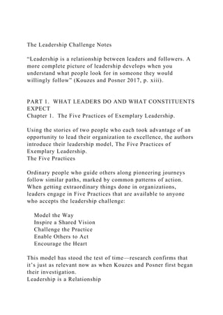 The Leadership Challenge Notes
“Leadership is a relationship between leaders and followers. A
more complete picture of leadership develops when you
understand what people look for in someone they would
willingly follow” (Kouzes and Posner 2017, p. xiii).
PART 1. WHAT LEADERS DO AND WHAT CONSTITUENTS
EXPECT
Chapter 1. The Five Practices of Exemplary Leadership.
Using the stories of two people who each took advantage of an
opportunity to lead their organization to excellence, the authors
introduce their leadership model, The Five Practices of
Exemplary Leadership.
The Five Practices
Ordinary people who guide others along pioneering journeys
follow similar paths, marked by common patterns of action.
When getting extraordinary things done in organizations,
leaders engage in Five Practices that are available to anyone
who accepts the leadership challenge:
Model the Way
Inspire a Shared Vision
Challenge the Practice
Enable Others to Act
Encourage the Heart
This model has stood the test of time—research confirms that
it’s just as relevant now as when Kouzes and Posner first began
their investigation.
Leadership is a Relationship
 