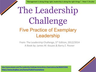 The Leadership
Challenge
Five Practice of Exemplary
Leadership
From: The Leadership Challenge, 5th Edition, 2012/2014
A Book by: James M. Kouzes & Barry Z. Posner
“Management is doing things right; leadership is doing the right things.” - Peter F. Drucker
http://www.amazon.com/The-Leadership-Challenge-Extraordinary-Organizations/dp/B00D9TDRXG
https://www.dropbox.com/home/PublicPresentations
 