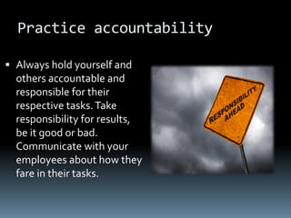 Practice accountability

 Always hold yourself and
  others accountable and
  responsible for their
  respective tasks. Take
  responsibility for results,
  be it good or bad.
  Communicate with your
  employees about how they
  fare in their tasks.
 