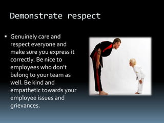 Demonstrate respect

 Genuinely care and
  respect everyone and
  make sure you express it
  correctly. Be nice to
  employees who don’t
  belong to your team as
  well. Be kind and
  empathetic towards your
  employee issues and
  grievances.
 