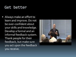 Get better

 Always make an effort to
  learn and improve. Do not
  be over-confident about
  your skills and knowledge.
  Develop a formal and an
  informal feedback system.
  Thank people for their
  feedback, but make sure
  you act upon the feedback
  you receive.
 