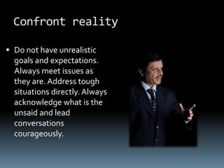 Confront reality

 Do not have unrealistic
  goals and expectations.
  Always meet issues as
  they are. Address tough
  situations directly. Always
  acknowledge what is the
  unsaid and lead
  conversations
  courageously.
 