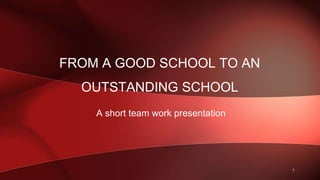 FROM A GOOD SCHOOL TO AN
OUTSTANDING SCHOOL
A short team work presentation
1
 