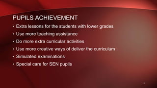 PUPILS ACHIEVEMENT
• Extra lessons for the students with lower grades
• Use more teaching assistance
• Do more extra curricular activities
• Use more creative ways of deliver the curriculum
• Simulated examinations
• Special care for SEN pupils
3
 