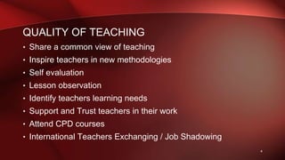 QUALITY OF TEACHING
• Share a common view of teaching
• Inspire teachers in new methodologies
• Self evaluation
• Lesson observation
• Identify teachers learning needs
• Support and Trust teachers in their work
• Attend CPD courses
• International Teachers Exchanging / Job Shadowing
4
 