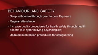 BEHAVIOUR AND SAFETY
• Deep self-control through peer to peer Exposure
• Regular attendance
• Increase quality procedures for health safety through health
experts (ex: cyber bullying psychologists)
• Updated intervention procedures for safeguarding
6
 