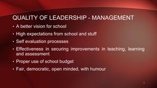 QUALITY OF LEADERSHIP - MANAGEMENT
• A better vision for school
• High expectations from school and stuff
• Self evaluation processes
• Effectiveness in securing improvements in teaching, learning
and assessment
• Proper use of school budget
• Fair, democratic, open minded, with humour
7
 